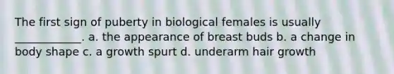 The first sign of puberty in biological females is usually ____________. a. the appearance of breast buds b. a change in body shape c. a growth spurt d. underarm hair growth