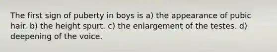 The first sign of puberty in boys is a) the appearance of pubic hair. b) the height spurt. c) the enlargement of the testes. d) deepening of the voice.