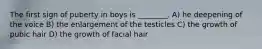 The first sign of puberty in boys is ________. A) he deepening of the voice B) the enlargement of the testicles C) the growth of pubic hair D) the growth of facial hair