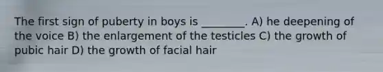 The first sign of puberty in boys is ________. A) he deepening of the voice B) the enlargement of the testicles C) the growth of pubic hair D) the growth of facial hair