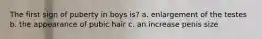 The first sign of puberty in boys is? a. enlargement of the testes b. the appearance of pubic hair c. an increase penis size