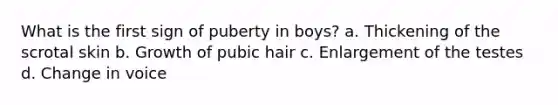 What is the first sign of puberty in boys? a. Thickening of the scrotal skin b. Growth of pubic hair c. Enlargement of the testes d. Change in voice