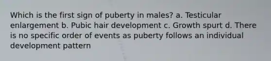 Which is the first sign of puberty in males? a. Testicular enlargement b. Pubic hair development c. Growth spurt d. There is no specific order of events as puberty follows an individual development pattern