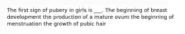 The first sign of pubery in girls is ___. The beginning of breast development the production of a mature ovum the beginning of menstruation the growth of pubic hair