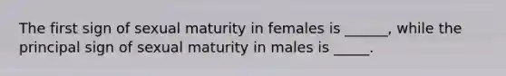 The first sign of sexual maturity in females is ______, while the principal sign of sexual maturity in males is _____.