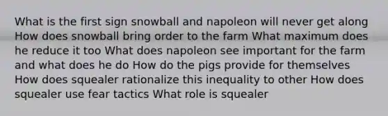 What is the first sign snowball and napoleon will never get along How does snowball bring order to the farm What maximum does he reduce it too What does napoleon see important for the farm and what does he do How do the pigs provide for themselves How does squealer rationalize this inequality to other How does squealer use fear tactics What role is squealer