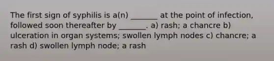 The first sign of syphilis is a(n) _______ at the point of infection, followed soon thereafter by _______. a) rash; a chancre b) ulceration in organ systems; swollen lymph nodes c) chancre; a rash d) swollen lymph node; a rash