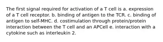 The first signal required for activation of a T cell is a. expression of a T cell receptor. b. binding of antigen to the TCR. c. binding of antigen to self-MHC. d. costimulation through protein/protein interaction between the T cell and an APCell e. interaction with a cytokine such as interleukin 2.