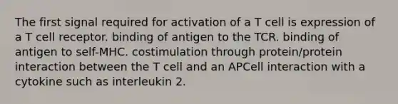 The first signal required for activation of a T cell is expression of a T cell receptor. binding of antigen to the TCR. binding of antigen to self-MHC. costimulation through protein/protein interaction between the T cell and an APCell interaction with a cytokine such as interleukin 2.