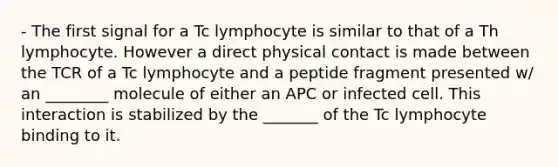 - The first signal for a Tc lymphocyte is similar to that of a Th lymphocyte. However a direct physical contact is made between the TCR of a Tc lymphocyte and a peptide fragment presented w/ an ________ molecule of either an APC or infected cell. This interaction is stabilized by the _______ of the Tc lymphocyte binding to it.