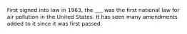 First signed into law in 1963, the ___ was the first national law for air pollution in the United States. It has seen many amendments added to it since it was first passed.