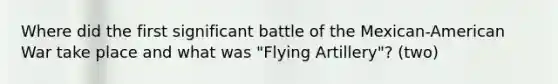 Where did the first significant battle of the Mexican-American War take place and what was "Flying Artillery"? (two)