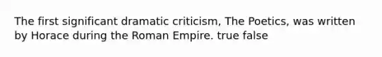 The first significant dramatic criticism, The Poetics, was written by Horace during the Roman Empire. true false