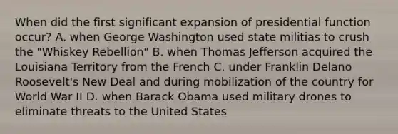 When did the first significant expansion of presidential function occur? A. when George Washington used state militias to crush the "Whiskey Rebellion" B. when Thomas Jefferson acquired the Louisiana Territory from the French C. under Franklin Delano Roosevelt's New Deal and during mobilization of the country for World War II D. when Barack Obama used military drones to eliminate threats to the United States