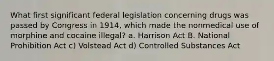 What first significant federal legislation concerning drugs was passed by Congress in 1914, which made the nonmedical use of morphine and cocaine illegal? a. Harrison Act B. National Prohibition Act c) Volstead Act d) Controlled Substances Act