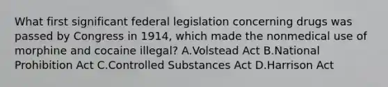 What first significant federal legislation concerning drugs was passed by Congress in 1914, which made the nonmedical use of morphine and cocaine illegal? A.Volstead Act B.National Prohibition Act C.Controlled Substances Act D.Harrison Act