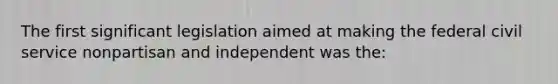 The first significant legislation aimed at making the federal civil service nonpartisan and independent was the: