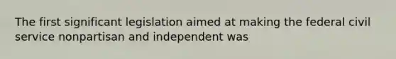 The first significant legislation aimed at making the federal civil service nonpartisan and independent was