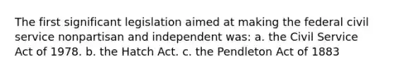 The first significant legislation aimed at making the federal civil service nonpartisan and independent was: a. the Civil Service Act of 1978. b. the Hatch Act. c. the Pendleton Act of 1883