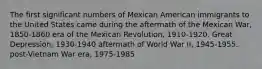 The first significant numbers of Mexican American immigrants to the United States came during the aftermath of the Mexican War, 1850-1860 era of the Mexican Revolution, 1910-1920. Great Depression, 1930-1940 aftermath of World War II, 1945-1955. post-Vietnam War era, 1975-1985