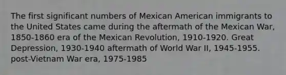 The first significant numbers of Mexican American immigrants to the United States came during the aftermath of the Mexican War, 1850-1860 era of the Mexican Revolution, 1910-1920. Great Depression, 1930-1940 aftermath of World War II, 1945-1955. post-Vietnam War era, 1975-1985