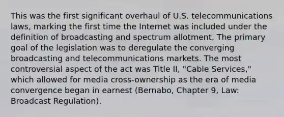 This was the first significant overhaul of U.S. telecommunications laws, marking the first time the Internet was included under the definition of broadcasting and spectrum allotment. The primary goal of the legislation was to deregulate the converging broadcasting and telecommunications markets. The most controversial aspect of the act was Title II, "Cable Services," which allowed for media cross-ownership as the era of media convergence began in earnest (Bernabo, Chapter 9, Law: Broadcast Regulation).