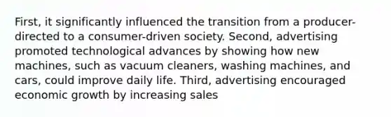 First, it significantly influenced the transition from a producer-directed to a consumer-driven society. Second, advertising promoted technological advances by showing how new machines, such as vacuum cleaners, washing machines, and cars, could improve daily life. Third, advertising encouraged economic growth by increasing sales