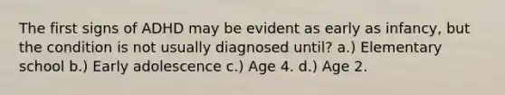 The first signs of ADHD may be evident as early as infancy, but the condition is not usually diagnosed until? a.) Elementary school b.) Early adolescence c.) Age 4. d.) Age 2.