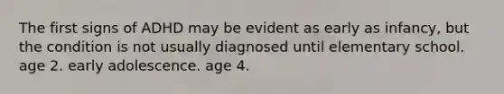 The first signs of ADHD may be evident as early as infancy, but the condition is not usually diagnosed until elementary school. age 2. early adolescence. age 4.