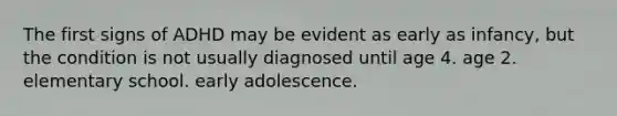 The first signs of ADHD may be evident as early as infancy, but the condition is not usually diagnosed until age 4. age 2. elementary school. early adolescence.