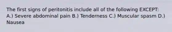 The first signs of peritonitis include all of the following EXCEPT: A.) Severe abdominal pain B.) Tenderness C.) Muscular spasm D.) Nausea
