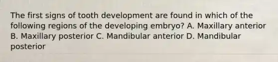 The first signs of tooth development are found in which of the following regions of the developing embryo? A. Maxillary anterior B. Maxillary posterior C. Mandibular anterior D. Mandibular posterior