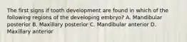 The first signs if tooth development are found in which of the following regions of the developing embryo? A. Mandibular posterior B. Maxillary posterior C. Mandibular anterior D. Maxillary anterior