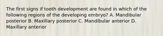 The first signs if tooth development are found in which of the following regions of the developing embryo? A. Mandibular posterior B. Maxillary posterior C. Mandibular anterior D. Maxillary anterior