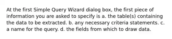 At the first Simple Query Wizard dialog box, the first piece of information you are asked to specify is a. the table(s) containing the data to be extracted. b. any necessary criteria statements. c. a name for the query. d. the fields from which to draw data.