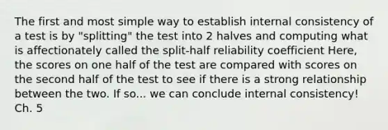 The first and most simple way to establish internal consistency of a test is by "splitting" the test into 2 halves and computing what is affectionately called the split-half reliability coefficient Here, the scores on one half of the test are compared with scores on the second half of the test to see if there is a strong relationship between the two. If so... we can conclude internal consistency! Ch. 5