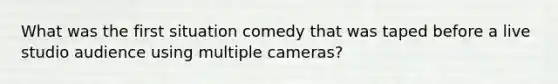 What was the first situation comedy that was taped before a live studio audience using multiple cameras?