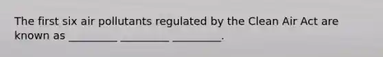The first six air pollutants regulated by the Clean Air Act are known as _________ _________ _________.
