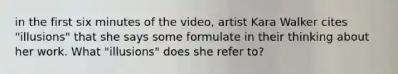 in the first six minutes of the video, artist Kara Walker cites "illusions" that she says some formulate in their thinking about her work. What "illusions" does she refer to?