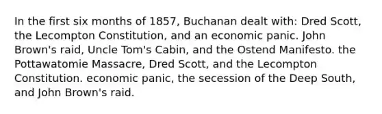 In the first six months of 1857, Buchanan dealt with: Dred Scott, the Lecompton Constitution, and an economic panic. John Brown's raid, Uncle Tom's Cabin, and the Ostend Manifesto. the Pottawatomie Massacre, Dred Scott, and the Lecompton Constitution. economic panic, the secession of the Deep South, and John Brown's raid.