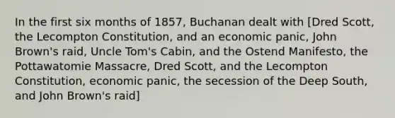 In the first six months of 1857, Buchanan dealt with [Dred Scott, the Lecompton Constitution, and an economic panic, John Brown's raid, Uncle Tom's Cabin, and the Ostend Manifesto, the Pottawatomie Massacre, Dred Scott, and the Lecompton Constitution, economic panic, the secession of the Deep South, and John Brown's raid]