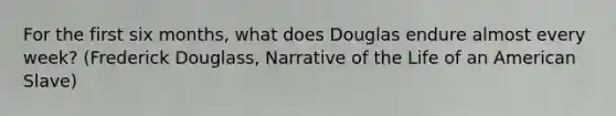 For the first six months, what does Douglas endure almost every week? (Frederick Douglass, Narrative of the Life of an American Slave)