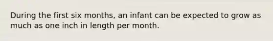 During the first six months, an infant can be expected to grow as much as one inch in length per month.