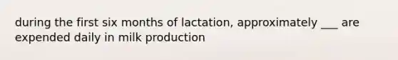 during the first six months of lactation, approximately ___ are expended daily in milk production