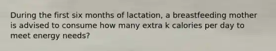 During the first six months of lactation, a breastfeeding mother is advised to consume how many extra k calories per day to meet energy needs?