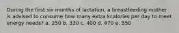 During the first six months of lactation, a breastfeeding mother is advised to consume how many extra kcalories per day to meet energy needs? a. 250 b. 330 c. 400 d. 470 e. 550