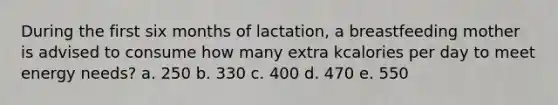 During the first six months of lactation, a breastfeeding mother is advised to consume how many extra kcalories per day to meet energy needs? a. 250 b. 330 c. 400 d. 470 e. 550