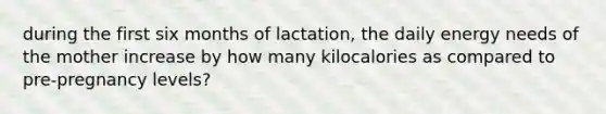 during the first six months of lactation, the daily energy needs of the mother increase by how many kilocalories as compared to pre-pregnancy levels?