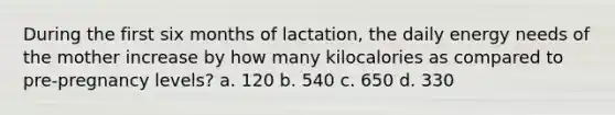 During the first six months of lactation, the daily energy needs of the mother increase by how many kilocalories as compared to pre-pregnancy levels? a. 120 b. 540 c. 650 d. 330