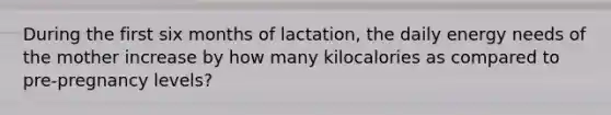 During the first six months of lactation, the daily energy needs of the mother increase by how many kilocalories as compared to pre-pregnancy levels?